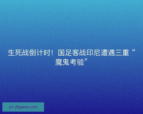 生死战倒计时！国足客战印尼遭遇三重 “魔鬼考验”