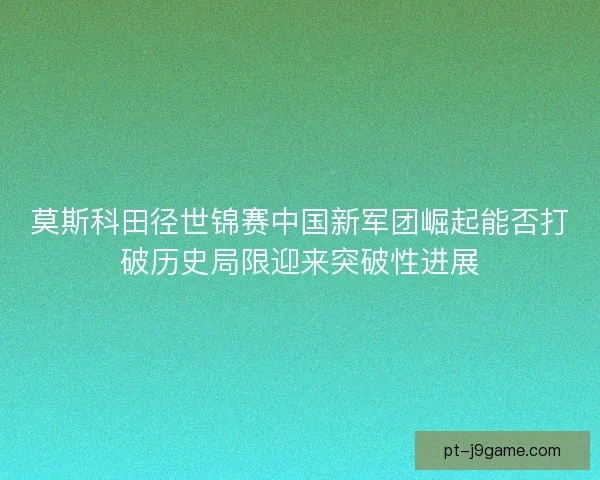 莫斯科田径世锦赛中国新军团崛起能否打破历史局限迎来突破性进展 莫斯科田径世锦赛中国新军团崛起能否打破历史局限迎来突破性进展