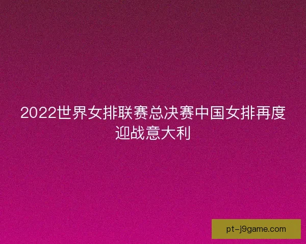 2022世界女排联赛总决赛中国女排再度迎战意大利