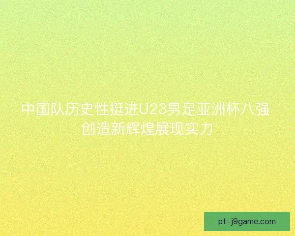 中国队历史性挺进U23男足亚洲杯八强 创造新辉煌展现实力