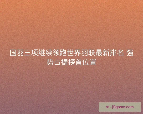 国羽三项继续领跑世界羽联最新排名 强势占据榜首位置