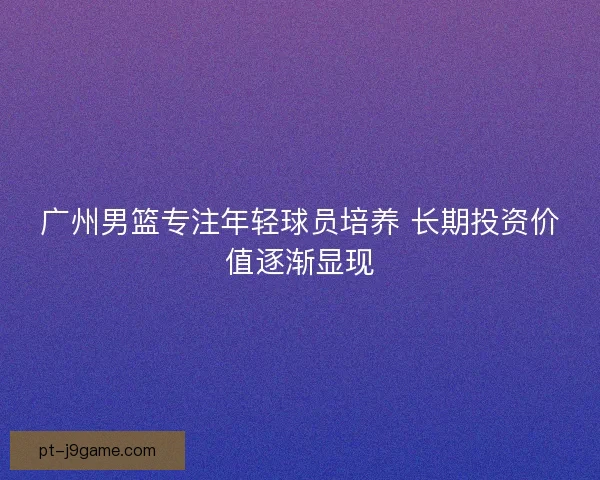 广州男篮专注年轻球员培养 长期投资价值逐渐显现