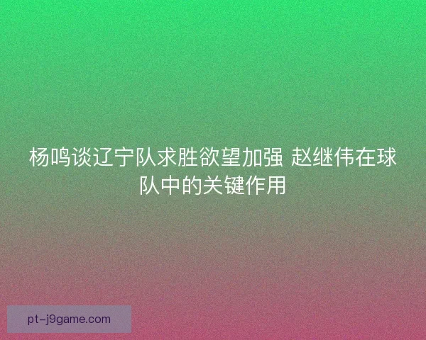 杨鸣谈辽宁队求胜欲望加强 赵继伟在球队中的关键作用 杨鸣谈辽宁队求胜欲望加强 赵继伟在球队中的关键作用
