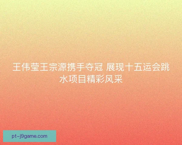 王伟莹王宗源携手夺冠 展现十五运会跳水项目精彩风采