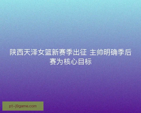 陕西天泽女篮新赛季出征 主帅明确季后赛为核心目标