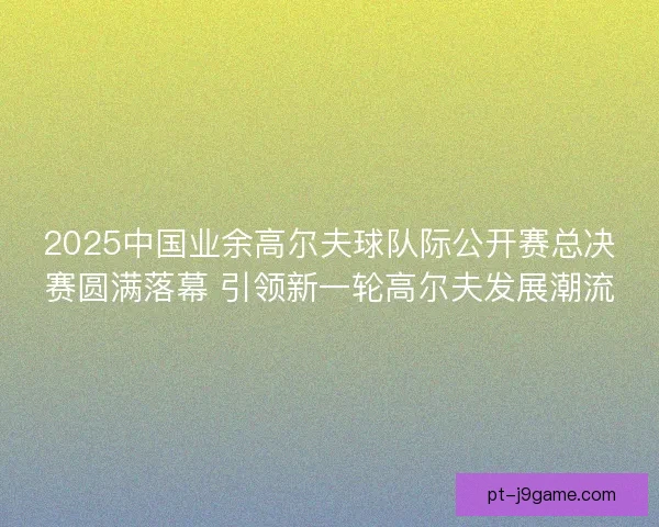 2025中国业余高尔夫球队际公开赛总决赛圆满落幕 引领新一轮高尔夫发展潮流