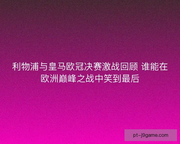 利物浦与皇马欧冠决赛激战回顾 谁能在欧洲巅峰之战中笑到最后