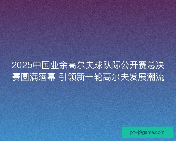 2025中国业余高尔夫球队际公开赛总决赛圆满落幕 引领新一轮高尔夫发展潮流