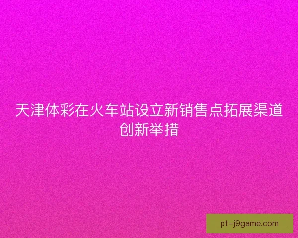 天津体彩在火车站设立新销售点拓展渠道创新举措