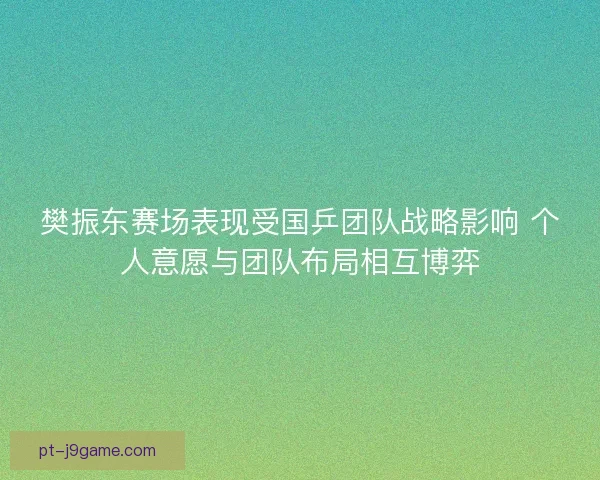 樊振东赛场表现受国乒团队战略影响 个人意愿与团队布局相互博弈 樊振东赛场表现受国乒团队战略影响 个人意愿与团队布局相互博弈