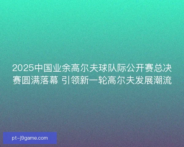 2025中国业余高尔夫球队际公开赛总决赛圆满落幕 引领新一轮高尔夫发展潮流 2025中国业余高尔夫球队际公开赛总决赛圆满落幕 引领新一轮高尔夫发展潮流