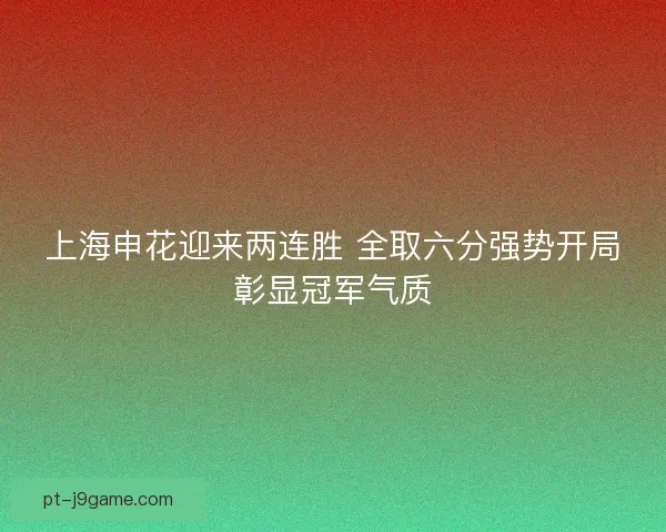 上海申花迎来两连胜 全取六分强势开局彰显冠军气质