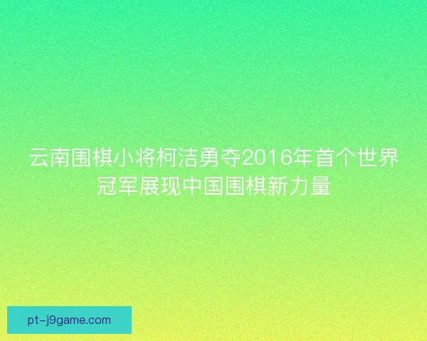 云南围棋小将柯洁勇夺2016年首个世界冠军展现中国围棋新力量 云南围棋小将柯洁勇夺2016年首个世界冠军展现中国围棋新力量