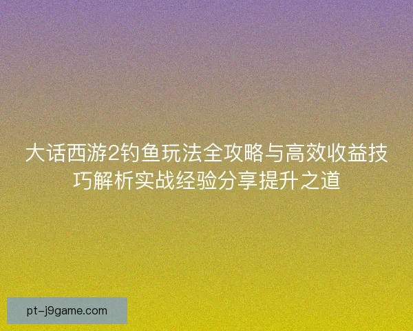 大话西游2钓鱼玩法全攻略与高效收益技巧解析实战经验分享提升之道 大话西游2钓鱼玩法全攻略与高效收益技巧解析实战经验分享提升之道