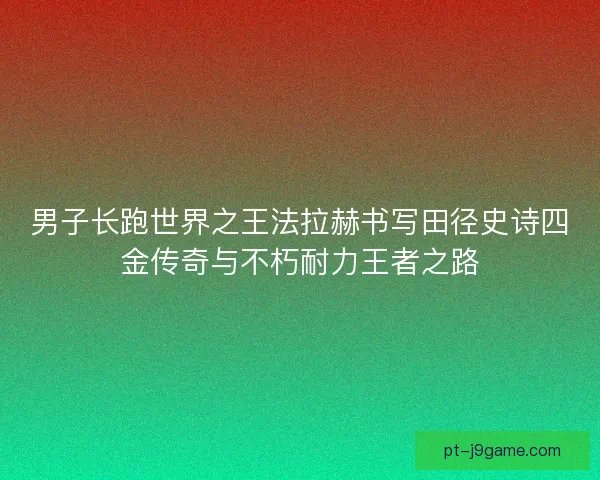 男子长跑世界之王法拉赫书写田径史诗四金传奇与不朽耐力王者之路 男子长跑世界之王法拉赫书写田径史诗四金传奇与不朽耐力王者之路