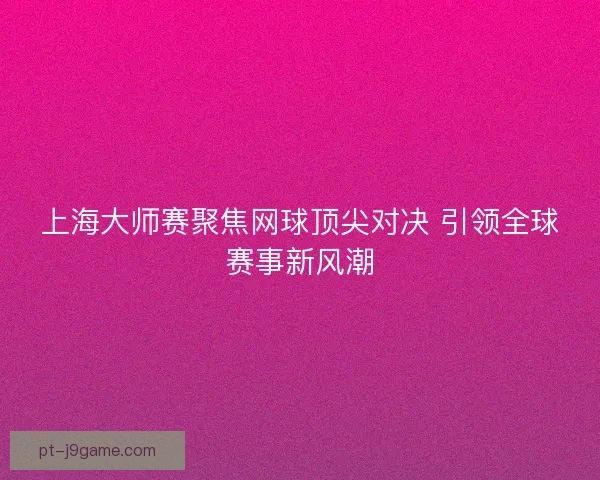上海大师赛聚焦网球顶尖对决 引领全球赛事新风潮 上海大师赛聚焦网球顶尖对决 引领全球赛事新风潮