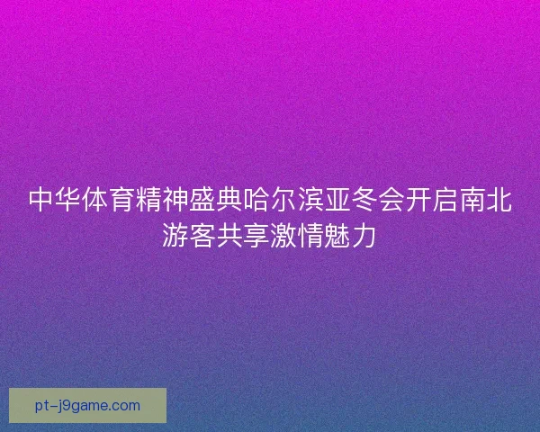 中华体育精神盛典哈尔滨亚冬会开启南北游客共享激情魅力 中华体育精神盛典哈尔滨亚冬会开启南北游客共享激情魅力