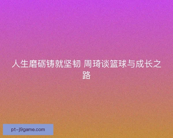 人生磨砺铸就坚韧 周琦谈篮球与成长之路 人生磨砺铸就坚韧 周琦谈篮球与成长之路