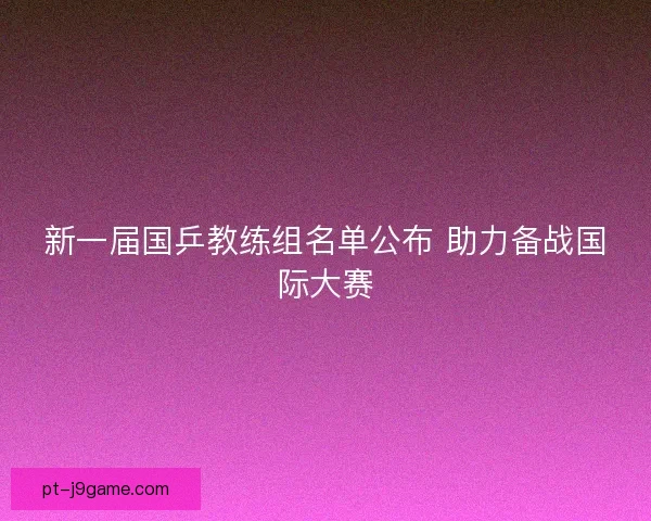 新一届国乒教练组名单公布 助力备战国际大赛