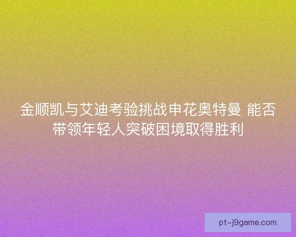 金顺凯与艾迪考验挑战申花奥特曼 能否带领年轻人突破困境取得胜利