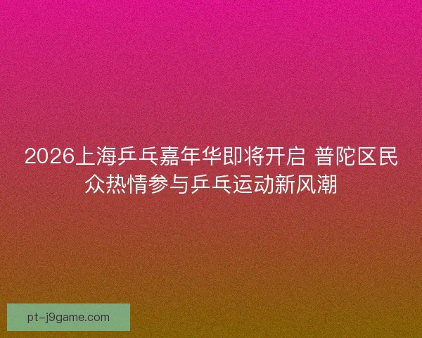 2026上海乒乓嘉年华即将开启 普陀区民众热情参与乒乓运动新风潮