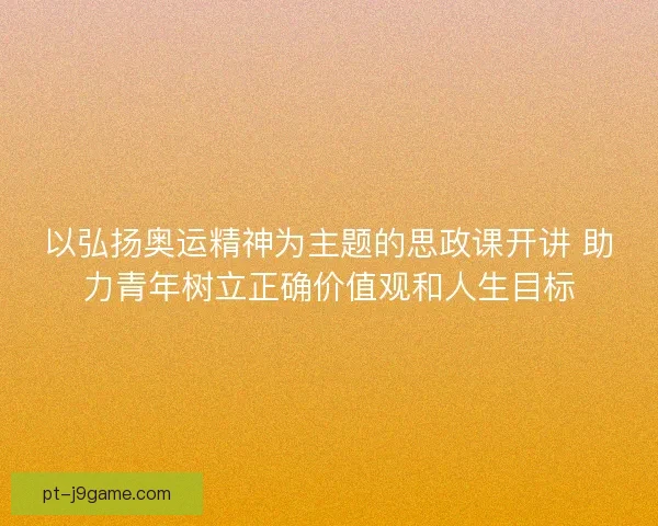 以弘扬奥运精神为主题的思政课开讲 助力青年树立正确价值观和人生目标