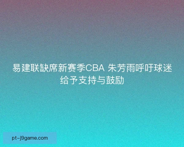 易建联缺席新赛季CBA 朱芳雨呼吁球迷给予支持与鼓励