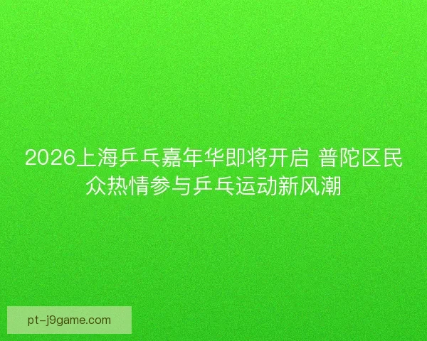 2026上海乒乓嘉年华即将开启 普陀区民众热情参与乒乓运动新风潮