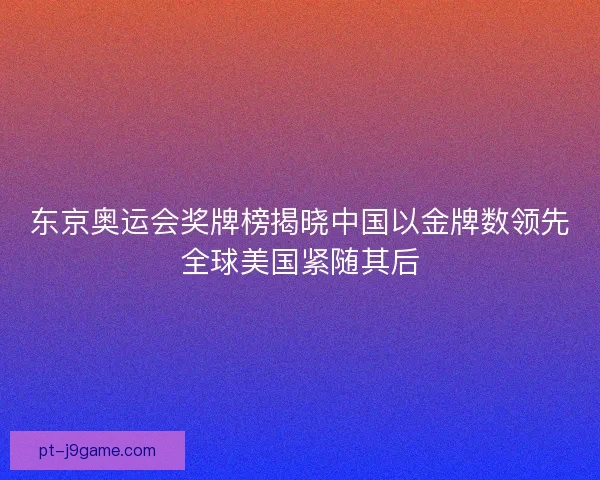 东京奥运会奖牌榜揭晓中国以金牌数领先全球美国紧随其后