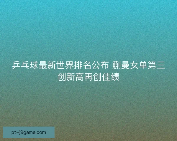 乒乓球最新世界排名公布 蒯曼女单第三创新高再创佳绩